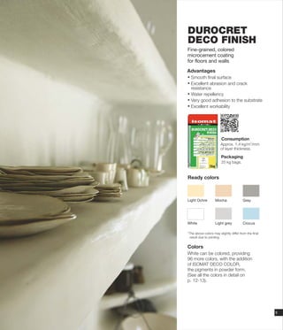 DUROCRET
DECO FINISH
Fine-grained, colored
microcement coating
for floors and walls
Advantages
Ÿ Smooth final surface
Ÿ Excellent abrasion and crack
resistance
Ÿ Water repellency
Ÿ Very good adhesion to the substrate
Ÿ Excellent workability
Consumption
Packaging
25 kg bags.
Approx.
of layer thickness
2
1,4 kg/m /mm
.
White
Light Ochre Mocha
Crocus
Grey
Light grey
Ready colors
Colors
White can be colored, providing
96 more colors, with the addition
of ISOMAT DECO COLOR,
the pigments in powder form.
(See all the colors in detail on
p. 12-13).
*The above colors may slightly differ from the final
result due to printing.
9
 
