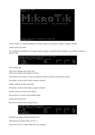Vamos verificar se o mikrotik identificou e instalou as placas de rede, para isso digite o seguinte comando:
interface print (tecle enter)
Se o resultado for semelhante o da imagem abaixo é porque as interfaces foram instaladas, caso contrário verifique as
placas de rede.
Vamos definir que:
ether1 será a interface que recebe o link
ether2 será a interface que atenderá os clientes
Para facilitar vamos mudar os nomes das interfaces de ether1 para link e de ether2 para clientes.
Para mudar o nome da ether1 digite o seguinte comando:
interface ethernet set ether1 name=link
Para mudar o nome da ether2 digite o seguinte comando:
interface ethernet set ether2 name=clientes
Para verificar se os nomes foram mudados digite:
interface print (tecle enter)
Deverá ser mostrado como a imagem abaixo:
Definindo um endereço IP para a interface link:
Supondo que seu modem tenha o ip 10.1.1.1
Vamos dar o IP 10.1.1.2 para o Mikrotik com o comando:
 