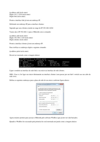 ip address add (tecle enter)
Digite 10.1.1.2/16 (tecle enter)
Digite link (tecle enter)
Pronto a interface link já tem um endereço IP.
Definindo um endereço IP para a interface clientes:
Supondo que seus clientes estarão no range de IP 192.168.1.0/24
Vamos dar o IP 192.168.1.1 para o Mikrotik com o comando:
ip address add (tecle enter)
Digite 192.168.1.1/24 (tecle enter)
Digite clientes (tecle enter)
Pronto a interface clientes já tem um endereço IP.
Para verificar os endereços digite o seguinte comando:
ip address print (tecle enter)
Deverá ser mostrado como a imagem abaixo:
Ligue o modem na interface de rede link e seu micro na interface de rede clientes.
OBS.: Caso vc for ligar seu micro diretamente na interface clientes (sem passar por um hub / switch) use um cabo de
rede cross.
Defina os seguintes endereços para a placa de rede do seu micro conforme figura abaixo:
Agora estamos prontos para acessar o Mikrotik pelo software WinBox (que já deve ter sido baixado).
Quando o WinBox for executado pela primeira fez será mostrada um janela como a imagem abaixo:
 