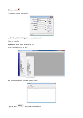 Clique no botão
Defina a rota como na figura abaixo:
Lembrando que 10.1.1.1 é o ip do nosso modem ou roteador.
Clique no botão OK
Vamos agora definir nossos servidores de DNS.
Va até o menu IP e clique em DNS
Será mostrado uma janela como a da imagem abaixo:
Clique no botão e deixe como a imagem abaixo:
 