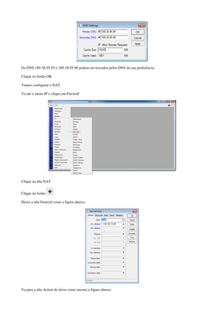 Os DNS 189.38.95.95 e 189.38.95.96 podem ser trocados pelos DNS da sua preferência.
Clique no botão OK
Vamos configurar o NAT.
Va até o menu IP e clique em Firewall
Clique na aba NAT
Clique no botão
Deixe a aba General como a figura abaixo:
Va para a aba Action de deixe como mostra a figura abaixo:
 