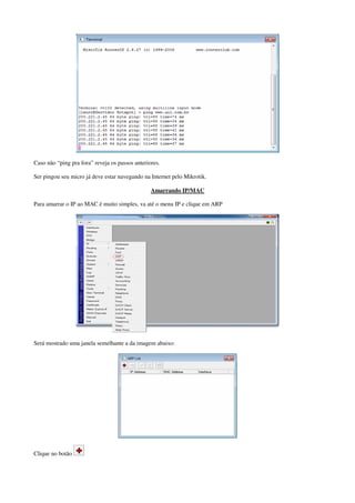 Caso não “ping pra fora” reveja os passos anteriores.
Ser pingou seu micro já deve estar navegando na Internet pelo Mikrotik.
Amarrando IP/MAC
Para amarrar o IP ao MAC é muito simples, va até o menu IP e clique em ARP
Será mostrado uma janela semelhante a da imagem abaixo:
Clique no botão
 