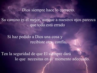 Dios siempre hace lo correcto. Su camino es el mejor, aunque a nuestros ojos parezca que todo está errado .  Si haz pedido a Dios una cosa y  recibiste otra, confía. Ten la seguridad de que El siempre dará  lo que  necesitas en el  momento adecuado. 