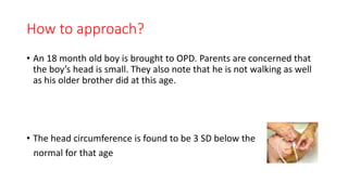 How to approach?
• An 18 month old boy is brought to OPD. Parents are concerned that
the boy’s head is small. They also note that he is not walking as well
as his older brother did at this age.
• The head circumference is found to be 3 SD below the
normal for that age
 