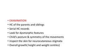 • EXAMINATION
• HC of the parents and siblings
• Serial HC records
• Look for dysmorphic features
• Child’s posture & symmetry of the movements
• Inspect the skin for neurocutaneous stigmata
• Overall growth( height and weight centiles)
 