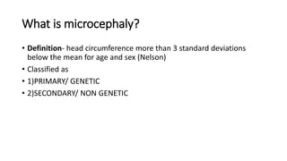What is microcephaly?
• Definition- head circumference more than 3 standard deviations
below the mean for age and sex (Nelson)
• Classified as
• 1)PRIMARY/ GENETIC
• 2)SECONDARY/ NON GENETIC
 