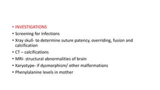 • INVESTIGATIONS
• Screening for infections
• Xray skull- to determine suture patency, overriding, fusion and
calcification
• CT – calcifications
• MRI- structural abnormalities of brain
• Karyotype- if dysmorphism/ other malformations
• Phenylalanine levels in mother
 