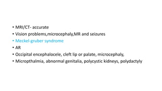 • MRI/CT- accurate
• Vision problems,microcephaly,MR and seizures
• Meckel-gruber syndrome
• AR
• Occipital encephalocele, cleft lip or palate, microcephaly,
• Micropthalmia, abnormal genitalia, polycystic kidneys, polydactyly
 