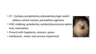• CF - Cyclopia,synopthalmia,cebocephaly,single nostril
solitary central inscisor, premaxillary agenesis
• CHD, clubbing, polydactyly, syndactyly,accessory spleen,
liver, malrotation
• Present with hypotonia, seizures, apnea
• Intellectual , motor and sensory impairment
 