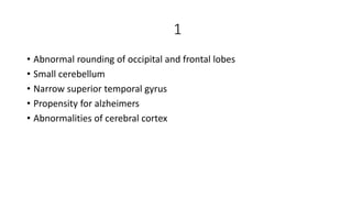 1
• Abnormal rounding of occipital and frontal lobes
• Small cerebellum
• Narrow superior temporal gyrus
• Propensity for alzheimers
• Abnormalities of cerebral cortex
 
