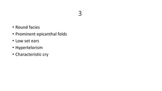 3
• Round facies
• Prominent epicanthal folds
• Low set ears
• Hypertelorism
• Characteristic cry
 