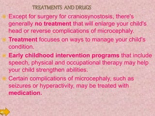  Except for surgery for craniosynostosis, there's
generally no treatment that will enlarge your child's
head or reverse complications of microcephaly.
 Treatment focuses on ways to manage your child's
condition.
 Early childhood intervention programs that include
speech, physical and occupational therapy may help
your child strengthen abilities.
 Certain complications of microcephaly, such as
seizures or hyperactivity, may be treated with
medication.
 