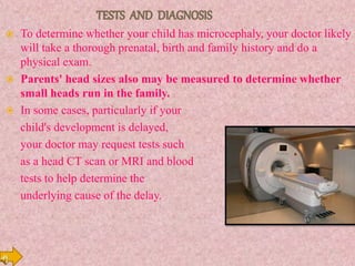  To determine whether your child has microcephaly, your doctor likely
will take a thorough prenatal, birth and family history and do a
physical exam.
 Parents' head sizes also may be measured to determine whether
small heads run in the family.
 In some cases, particularly if your
child's development is delayed,
your doctor may request tests such
as a head CT scan or MRI and blood
tests to help determine the
underlying cause of the delay.
 