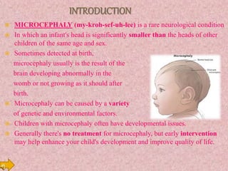  MICROCEPHALY (my-kroh-sef-uh-lee) is a rare neurological condition
 In which an infant's head is significantly smaller than the heads of other
children of the same age and sex.
 Sometimes detected at birth,
microcephaly usually is the result of the
brain developing abnormally in the
womb or not growing as it should after
birth.
 Microcephaly can be caused by a variety
of genetic and environmental factors.
 Children with microcephaly often have developmental issues.
 Generally there's no treatment for microcephaly, but early intervention
may help enhance your child's development and improve quality of life.
 