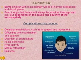  Some children with microcephaly will be of normal intelligence
and development,
 Even though their heads will always be small for their age and
sex. But depending on the cause and severity of the
microcephaly
Complications may include:
 Developmental delays, such as in speech and movement
 Difficulties with coordination
and balance
 Dwarfism or short stature
 Facial distortions
 Hyperactivity
 Mental retardation
 Seizures
 