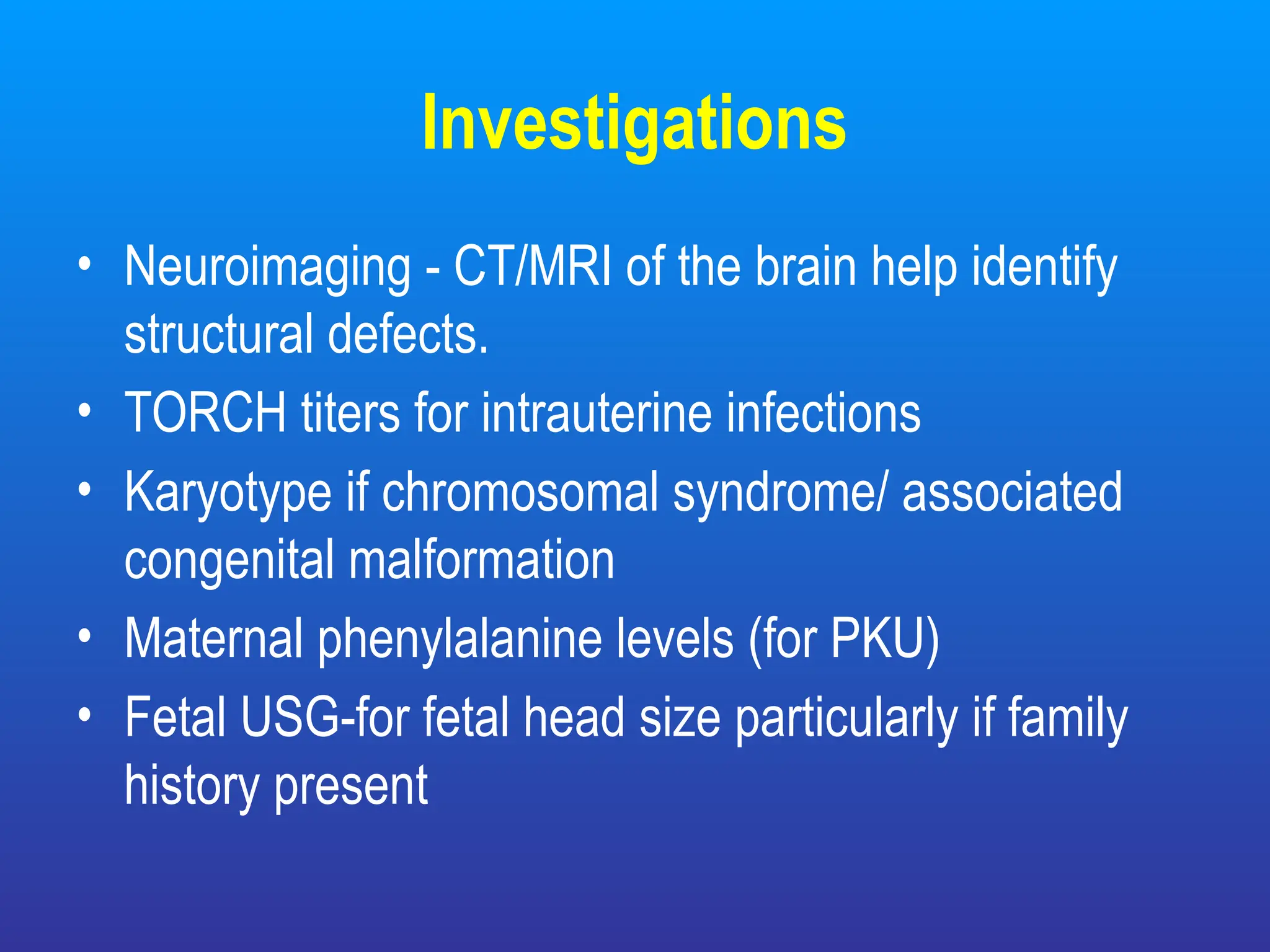 Investigations
• Neuroimaging - CT/MRI of the brain help identify
structural defects.
• TORCH titers for intrauterine infections
• Karyotype if chromosomal syndrome/ associated
congenital malformation
• Maternal phenylalanine levels (for PKU)
• Fetal USG-for fetal head size particularly if family
history present
 
