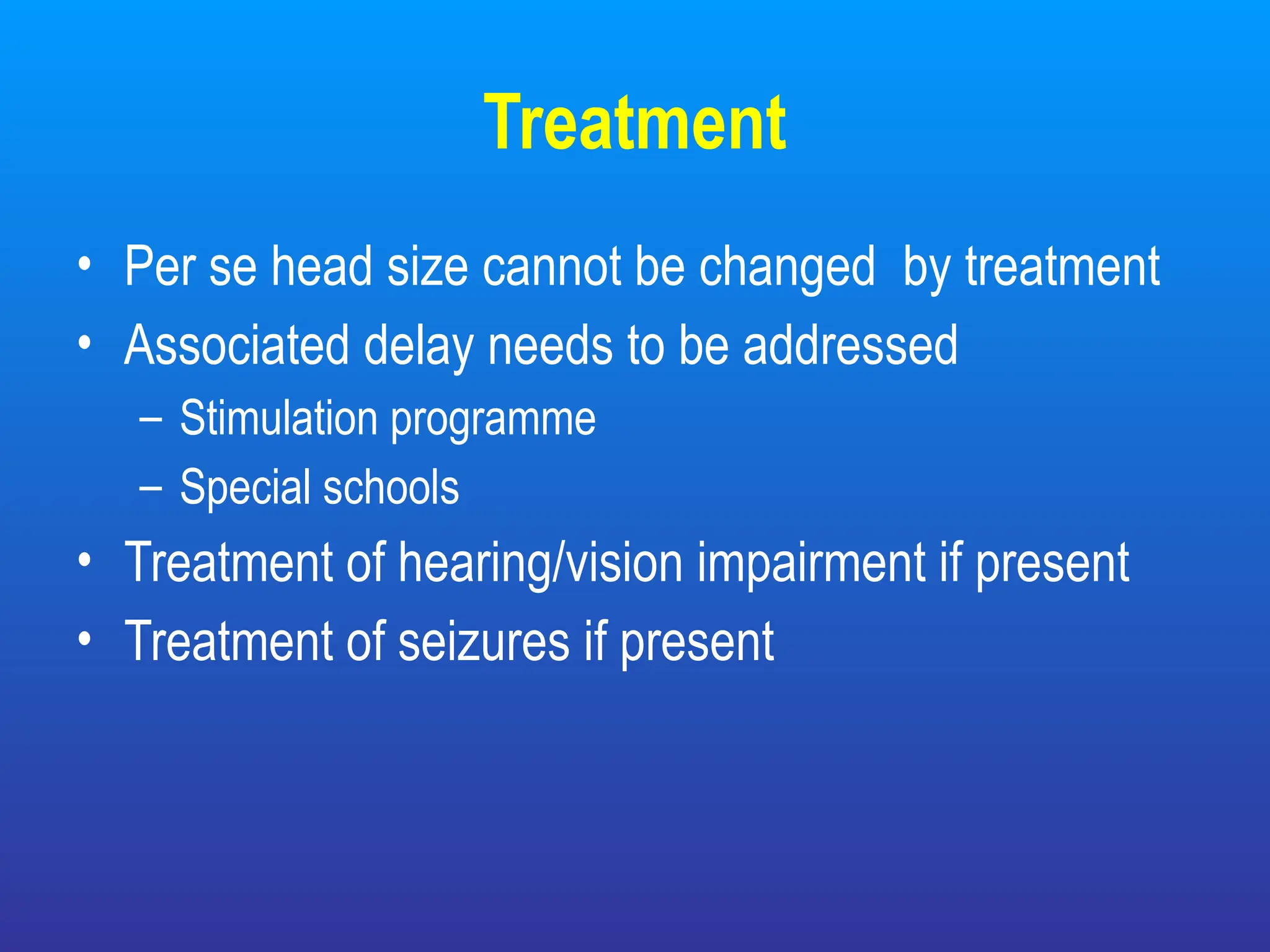 Treatment
• Per se head size cannot be changed by treatment
• Associated delay needs to be addressed
– Stimulation programme
– Special schools
• Treatment of hearing/vision impairment if present
• Treatment of seizures if present
 