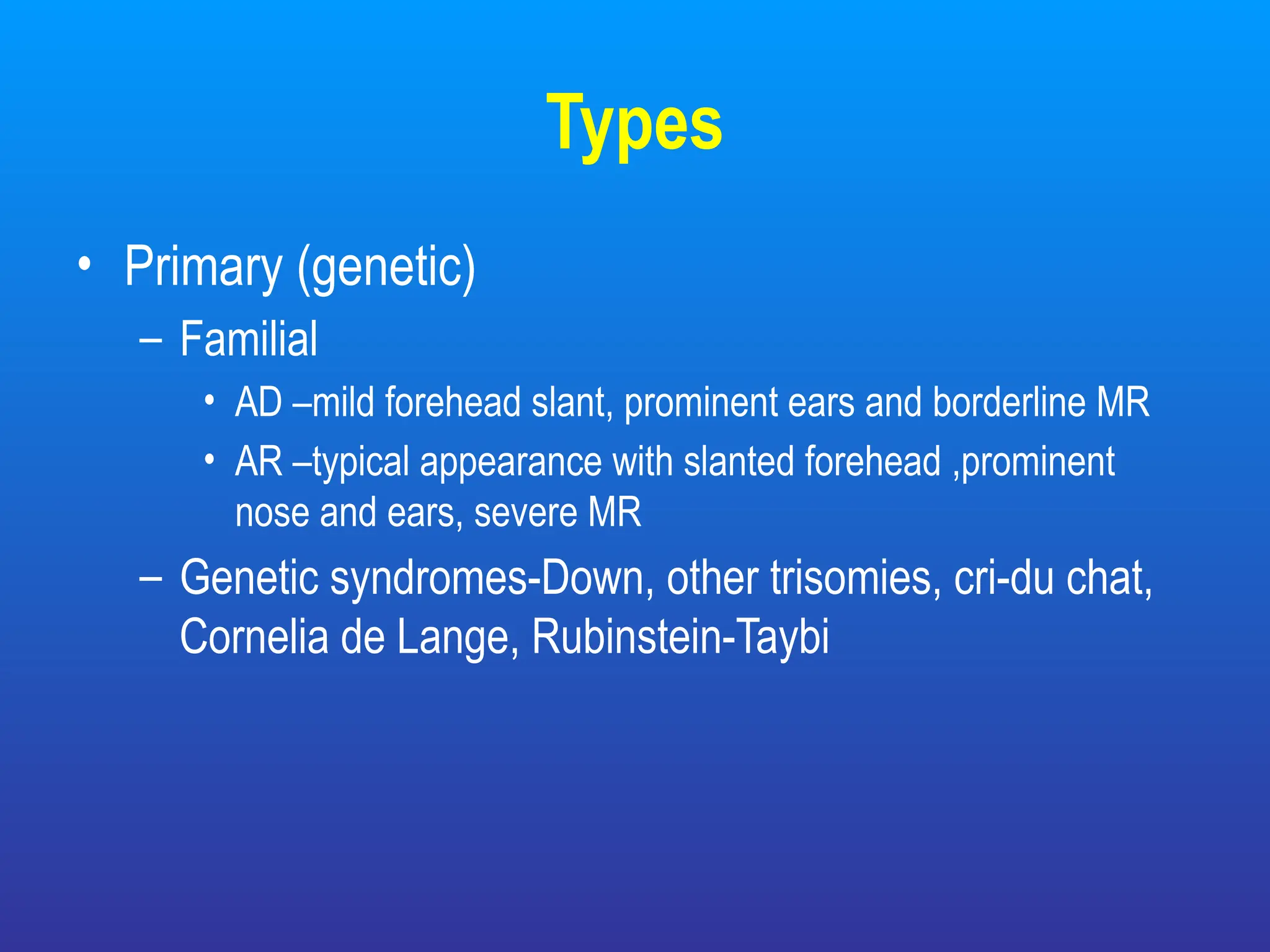 Types
• Primary (genetic)
– Familial
• AD –mild forehead slant, prominent ears and borderline MR
• AR –typical appearance with slanted forehead ,prominent
nose and ears, severe MR
– Genetic syndromes-Down, other trisomies, cri-du chat,
Cornelia de Lange, Rubinstein-Taybi
 