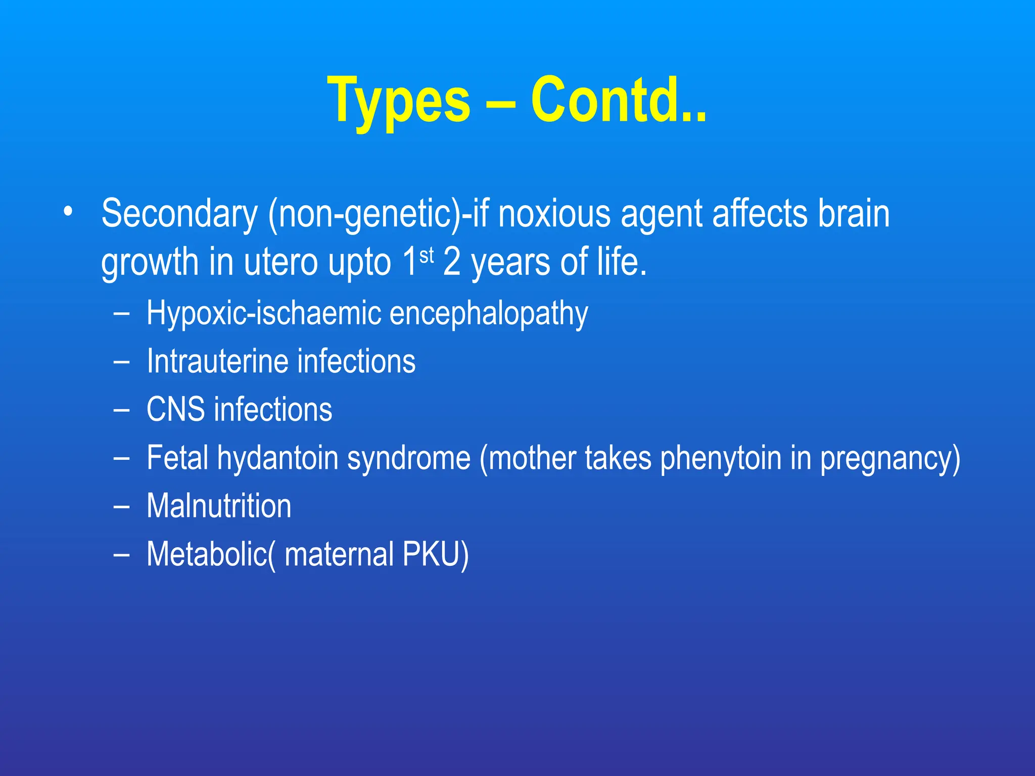 Types – Contd..
• Secondary (non-genetic)-if noxious agent affects brain
growth in utero upto 1st
2 years of life.
– Hypoxic-ischaemic encephalopathy
– Intrauterine infections
– CNS infections
– Fetal hydantoin syndrome (mother takes phenytoin in pregnancy)
– Malnutrition
– Metabolic( maternal PKU)
 