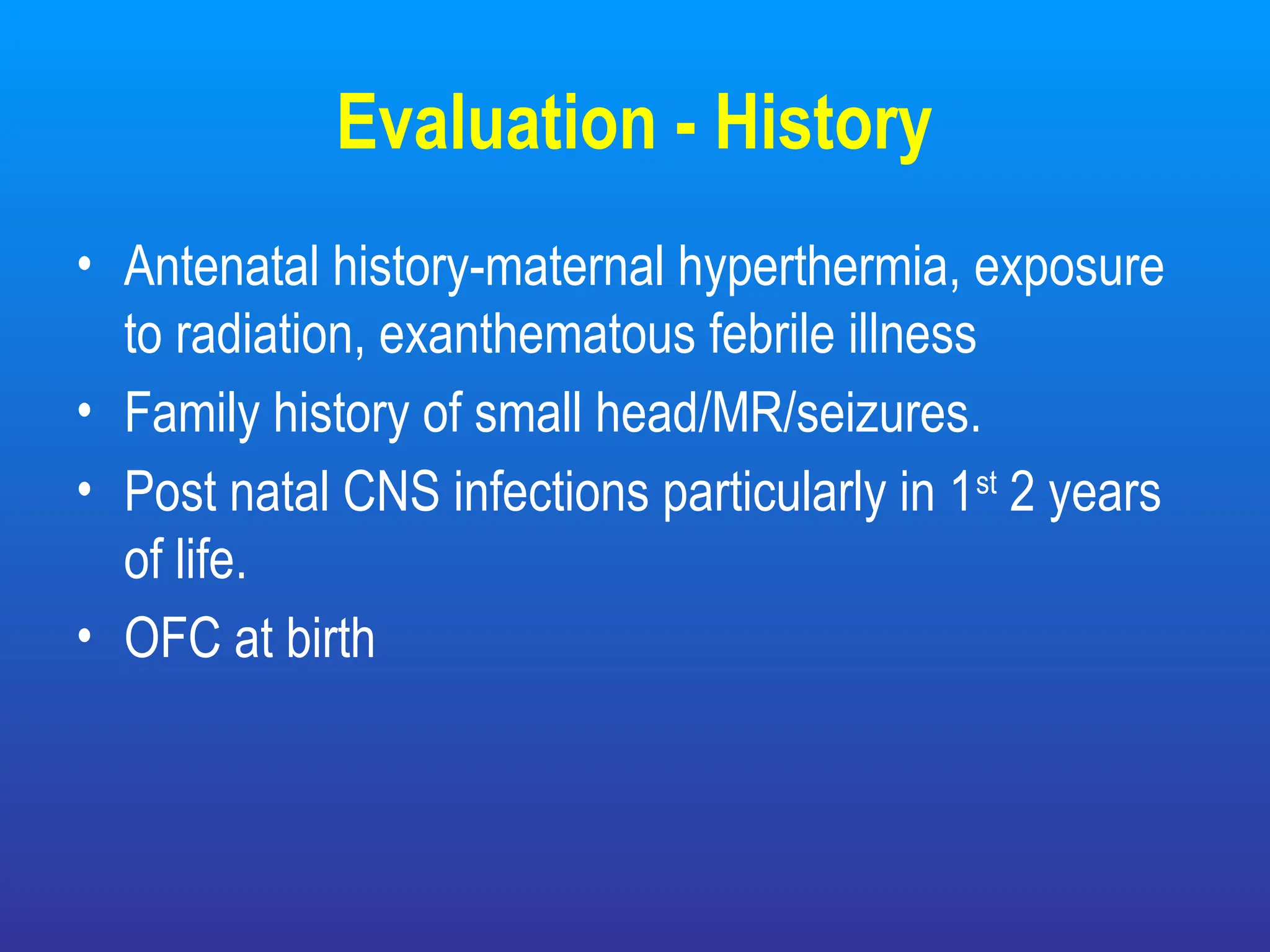 Evaluation - History
• Antenatal history-maternal hyperthermia, exposure
to radiation, exanthematous febrile illness
• Family history of small head/MR/seizures.
• Post natal CNS infections particularly in 1st
2 years
of life.
• OFC at birth
 