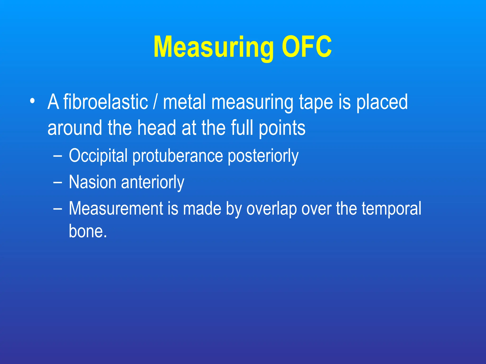 Measuring OFC
• A fibroelastic / metal measuring tape is placed
around the head at the full points
– Occipital protuberance posteriorly
– Nasion anteriorly
– Measurement is made by overlap over the temporal
bone.
 