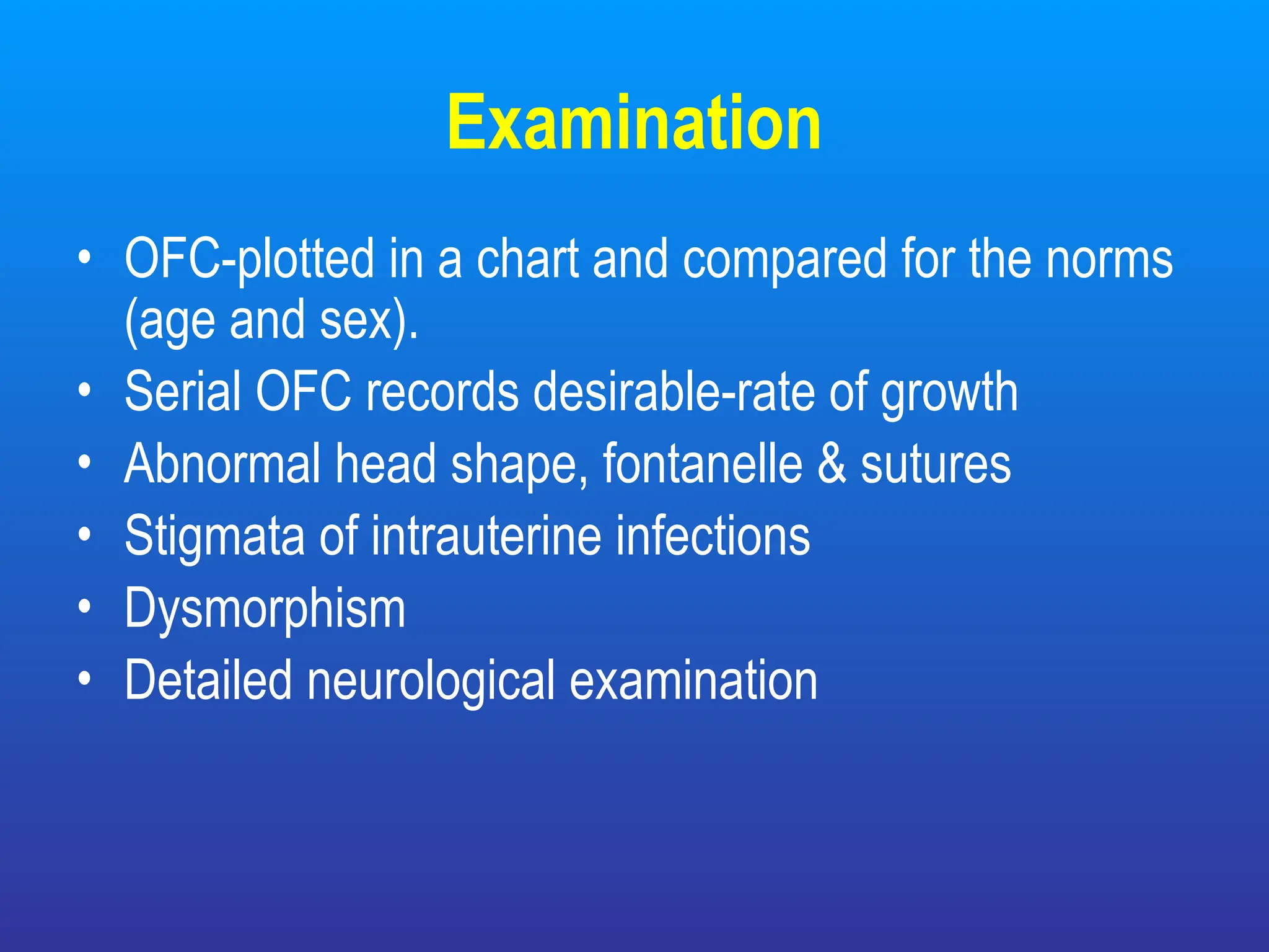 Examination
• OFC-plotted in a chart and compared for the norms
(age and sex).
• Serial OFC records desirable-rate of growth
• Abnormal head shape, fontanelle & sutures
• Stigmata of intrauterine infections
• Dysmorphism
• Detailed neurological examination
 