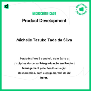 MICROCERTIFICADO
ProductDevelopment
Michelle Tazuko Tada da Silva
Parabéns!Você concluiu com êxito a
disciplina do curso Pós-graduação em Product
Management pela Pós-Graduação
Descomplica, com a carga horária de 30
horas.
 