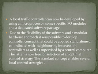 A local traffic controller can now be developed by
  using a microprocessor, some specific I/O modules
  and a dedicated software package.
 Due to the flexibility of the software and a modular
  hardware approach it was possible to develop
  controller concept that could be applied stand alone or
  co-ordinate with neighbouring intersection
  controllers as well as supervised by a central computer.
  The latter is now free for selection of an optimal
  control strategy. The standard concept enables several
  local control strategies .
 