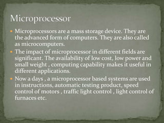  Microprocessors are a mass storage device. They are
  the advanced form of computers. They are also called
  as microcomputers.
 The impact of microprocessor in different fields are
  significant. The availability of low cost, low power and
  small weight , computing capability makes it useful in
  different applications.
 Now a days , a microprocessor based systems are used
  in instructions, automatic testing product, speed
  control of motors , traffic light control , light control of
  furnaces etc.
 