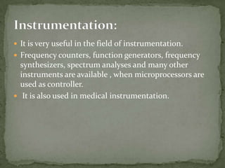  It is very useful in the field of instrumentation.
 Frequency counters, function generators, frequency
  synthesizers, spectrum analyses and many other
  instruments are available , when microprocessors are
  used as controller.
 It is also used in medical instrumentation.
 