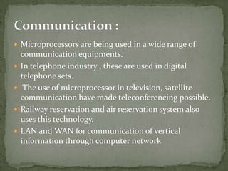  Microprocessors are being used in a wide range of
    communication equipments.
   In telephone industry , these are used in digital
    telephone sets.
    The use of microprocessor in television, satellite
    communication have made teleconferencing possible.
   Railway reservation and air reservation system also
    uses this technology.
   LAN and WAN for communication of vertical
    information through computer network
 