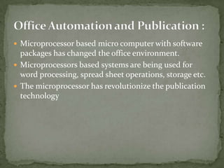  Microprocessor based micro computer with software
  packages has changed the office environment.
 Microprocessors based systems are being used for
  word processing, spread sheet operations, storage etc.
 The microprocessor has revolutionize the publication
  technology
 