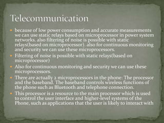  because of low power consumption and accurate measurements
    we can use static relays based on microprocessor in power system
    networks. also filtering of noise is possible with static
    relays(based on microprocessor). also for continuous monitoring
    and security we can use these microprocessors.
   Filtering of noise is possible with static relays(based on
    microprocessor)
   Also for continuous monitoring and security we can use these
    microprocessors.
   There are actually 2 microprocessors in the phone: The processor
    and the baseband. The baseband controls wireless functions of
    the phone such as Bluetooth and telephone connection.
   This processor is a resource to the main processor which is used
    to control the user interface and higher-level systems of the
    Phone, such as applications that the user is likely to interact with
 