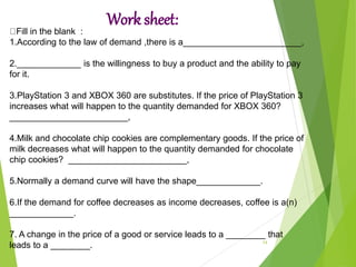 Work sheet:
14
Fill in the blank :
1.According to the law of demand ,there is a________________________,
2._____________ is the willingness to buy a product and the ability to pay
for it.
3.PlayStation 3 and XBOX 360 are substitutes. If the price of PlayStation 3
increases what will happen to the quantity demanded for XBOX 360?
________________________,
4.Milk and chocolate chip cookies are complementary goods. If the price of
milk decreases what will happen to the quantity demanded for chocolate
chip cookies? ________________________,
5.Normally a demand curve will have the shape_____________.
6.If the demand for coffee decreases as income decreases, coffee is a(n)
_____________.
7. A change in the price of a good or service leads to a ________ that
leads to a ________.
 