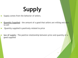 Supply
 Supply comes from the behavior of sellers.
 Quantity Supplied – the amount of a good that sellers are willing and able
to sell
 Quantity supplied is positively related to price
 law of supply: The positive relationship between price and quantity of a
good supplied
15
 