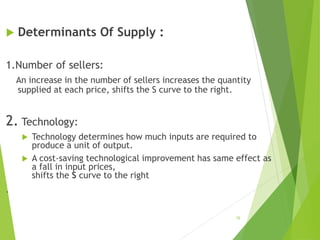 Determinants Of Supply :
1.Number of sellers:
An increase in the number of sellers increases the quantity
supplied at each price, shifts the S curve to the right.
2. Technology:
 Technology determines how much inputs are required to
produce a unit of output.
 A cost-saving technological improvement has same effect as
a fall in input prices,
shifts the S curve to the right
.
18
 
