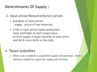 Determinants Of Supply :
3. Input prices/Resource(factor) prices
 Examples of input prices:
wages, prices of raw materials.
 A fall in input prices makes production
more profitable at each output price,
so firms supply a larger quantity at each price,
and the S curve shifts to the right.
4. Taxes/subsidies
 When a tax is added to a good the supply will decrease, when a
subsidy is added to a good the supply will increase
19
 