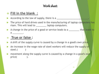 Worksheet:
23
 Fill in the blank :
 According to the law of supply, there is a ________________________,
 The price of hard drives used in the manufacturing of laptop computers has
risen. This will lead to ________ laptop computers.
 A change in the price of a good or service leads to a ________ that leads to
a ________.
 True or false :
 A shift of the supply curve is caused by a change in a good's own price.
 An increase in the wage rate of steel workers will reduce the supply of
steel.( )
 movement along the supply curve is caused by a change in a good's own
price( ).
 