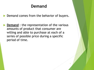 Demand
 Demand comes from the behavior of buyers.
 Demand : the representation of the various
amounts of product that consumer are
willing and able to purchase at each of a
series of possible price during a specific
period of time.
3
 