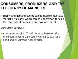 CONSUMERS, PRODUCERS, AND THE
EFFICIENCY OF MARKETS
• Supply and demand curves can be used to illustrate
market efficiency, which can be understood through
the concepts of consumer and producer surplus.
Consumer Surplus :
 consumer surplus The difference between the
maximum amount a person is willing to pay for a
good and its current market price.
 