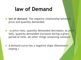 law of Demand
 law of demand The negative relationship between
price and quantity demanded.
 As price rises, quantity demanded decreases; as price
falls, quantity demanded increases during a given
period of time, all other things remaining constant.
 A demand curve has a negative slope (Downward -
sloping )
7
 