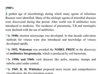1900’s
A golden age of microbiology during which many agents of infectious
diseases were identified. Many of the etiologic agents of microbial diseases
were discovered during that period. After world war II antibiotics were
introduced to medicine. The incidence of pneumonia, T.B and meningitis
were declined with the use of antibiotics.
In 1940s electron microscope was developed. In that decade cultivation
methods for viruses were also introduced and knowledge of viruses
developed rapidly.
In 1952, Waksman was awarded the NOBEL PRIZE in the discovery
of antibiotics Streptomycin, which is produced by soil bacterium.
In 1950s and 1960s viral diseases like polio, measles, mumps and
rubella came under control.
In 1969, R. H. Whittaker proposed more recent and comprehensive
 