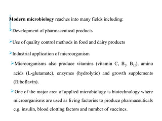 Modern microbiology reaches into many fields including:
Development of pharmaceutical products
Use of quality control methods in food and dairy products
Industrial application of microorganism
Microorganisms also produce vitamins (vitamin C, B2, B12), amino
acids (L-glutamate), enzymes (hydrolytic) and growth supplements
(Riboflavin).
One of the major area of applied microbiology is biotechnology where
microorganisms are used as living factories to produce pharmaceuticals
e.g. insulin, blood clotting factors and number of vaccines.
 