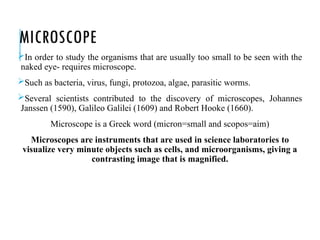 MICROSCOPE
In order to study the organisms that are usually too small to be seen with the
naked eye- requires microscope.
Such as bacteria, virus, fungi, protozoa, algae, parasitic worms.
Several scientists contributed to the discovery of microscopes, Johannes
Janssen (1590), Galileo Galilei (1609) and Robert Hooke (1660).
Microscope is a Greek word (micron=small and scopos=aim)
Microscopes are instruments that are used in science laboratories to
visualize very minute objects such as cells, and microorganisms, giving a
contrasting image that is magnified.
 