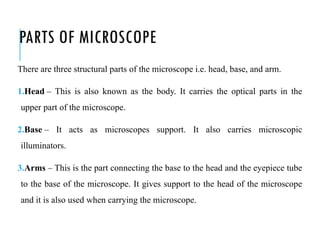PARTS OF MICROSCOPE
There are three structural parts of the microscope i.e. head, base, and arm.
1.Head – This is also known as the body. It carries the optical parts in the
upper part of the microscope.
2.Base – It acts as microscopes support. It also carries microscopic
illuminators.
3.Arms – This is the part connecting the base to the head and the eyepiece tube
to the base of the microscope. It gives support to the head of the microscope
and it is also used when carrying the microscope.
 