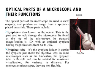 OPTICAL PARTS OF A MICROSCOPE AND
THEIR FUNCTIONS
The optical parts of the microscope are used to view,
magnify, and produce an image from a specimen
placed on a slide. These parts include:
Eyepiece – also known as the ocular. This is the
part used to look through the microscope. Its found
at the top of the microscope. Its standard
magnification is 10X with an optional eyepiece
having magnifications from 5X to 30X.
Eyepiece tube – it’s the eyepiece holder. It carries
the eyepiece just above the objective lens. In some
microscopes such as the binoculars, the eyepiece
tube is flexible and can be rotated for maximum
visualization, for variance in distance. For
monocular microscopes, they are non flexible.
 