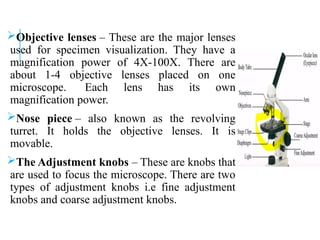 Objective lenses – These are the major lenses
used for specimen visualization. They have a
magnification power of 4X-100X. There are
about 1-4 objective lenses placed on one
microscope. Each lens has its own
magnification power.
Nose piece – also known as the revolving
turret. It holds the objective lenses. It is
movable.
The Adjustment knobs – These are knobs that
are used to focus the microscope. There are two
types of adjustment knobs i.e fine adjustment
knobs and coarse adjustment knobs.
 