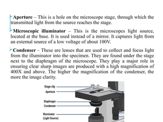 Aperture – This is a hole on the microscope stage, through which the
transmitted light from the source reaches the stage.
Microscopic illuminator – This is the microscopes light source,
located at the base. It is used instead of a mirror. It captures light from
an external source of a low voltage of about 100V.
Condenser – These are lenses that are used to collect and focus light
from the illuminator into the specimen. They are found under the stage
next to the diaphragm of the microscope. They play a major role in
ensuring clear sharp images are produced with a high magnification of
400X and above. The higher the magnification of the condenser, the
more the image clarity.
 