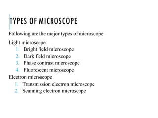 TYPES OF MICROSCOPE
Following are the major types of microscope
Light microscope
1. Bright field microscope
2. Dark field microscope
3. Phase contrast microscope
4. Fluorescent microscope
Electron microscope
1. Transmission electron microscope
2. Scanning electron microscope
 