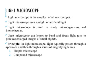 LIGHT MICROSCOPE
 Light microscope is the simplest of all microscopes.
Light microscope uses sunlight or artificial light
Light microscope is used to study microorganisms and
biomolecules.
Light microscope use lenses to bend and focus light rays to
produce enlarged images of small objects.
Principle: In light microscope, light typically passes through a
specimen and then through a series of magnifying lenses.
1. Simple microscope
2. Compound microscope
 